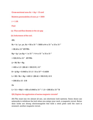 Cross sectional area Ac = Ag = 15 cm2
Relative permeability of core μr = 3000
i = 1.0A
Find
(a) Flux and flux density in the air gap
(b) Inductance of the coil.
A8)
Rc = lc / μr .μo. Ac = 50 x 10 -2
/ 3000 x 4π x 10 -7
x 15 x 10 -4
= 88.42 x 10 3
AT/Wb
Rg = lg / μo Ag = 1 x 10 -3
/ 4 π x 10 -7
x 15 x 10 -4
= 530.515 x 10 3
AT/Wb
ɸ = Ni/ Rc + Rg
= 400 x 1.0 / (88.42 + 530.515 ) 10 3
B = ɸ/Ag = 0.6463 x 10 -3 / 15 x 10-4
= 0.4309
L = N2 / Rc + Rg = 400 2 / (88.42 + 530.515) 10 3
= 258.52 x 10 -3 H
Or
L = λ/i = Nɸ/i = 400 x 0.6463 x 10 -3
/ 1.0 = 258.52 x 10 -3
H
Q9) Explain the application of series magnetic circuits?
A9) The most one we almost all see, are electronic lock systems. Some doors use
solenoids to withdraw the bolt when you swipe your card, a magnetic circuit. Better
door locks are strong electromagnets that hold a steel plate until the card is
scanned. another magnetic circuit.
 