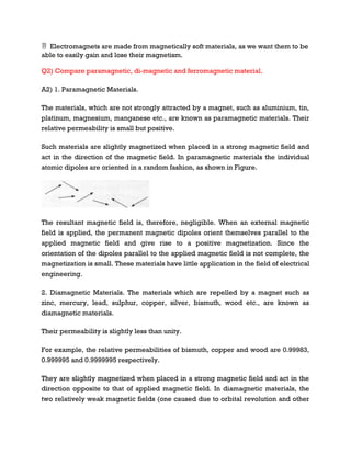  Electromagnets are made from magnetically soft materials, as we want them to be
able to easily gain and lose their magnetism.
Q2) Compare paramagnetic, di-magnetic and ferromagnetic material.
A2) 1. Paramagnetic Materials.
The materials, which are not strongly attracted by a magnet, such as aluminium, tin,
platinum, magnesium, manganese etc., are known as paramagnetic materials. Their
relative permeability is small but positive.
Such materials are slightly magnetized when placed in a strong magnetic field and
act in the direction of the magnetic field. In paramagnetic materials the individual
atomic dipoles are oriented in a random fashion, as shown in Figure.
The resultant magnetic field is, therefore, negligible. When an external magnetic
field is applied, the permanent magnetic dipoles orient themselves parallel to the
applied magnetic field and give rise to a positive magnetization. Since the
orientation of the dipoles parallel to the applied magnetic field is not complete, the
magnetization is small. These materials have little application in the field of electrical
engineering.
2. Diamagnetic Materials. The materials which are repelled by a magnet such as
zinc, mercury, lead, sulphur, copper, silver, bismuth, wood etc., are known as
diamagnetic materials.
Their permeability is slightly less than unity.
For example, the relative permeabilities of bismuth, copper and wood are 0.99983,
0.999995 and 0.9999995 respectively.
They are slightly magnetized when placed in a strong magnetic field and act in the
direction opposite to that of applied magnetic field. In diamagnetic materials, the
two relatively weak magnetic fields (one caused due to orbital revolution and other
 
