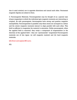 due to axial rotation) are in opposite directions and cancel each other. Permanent
magnetic dipoles are absent in them.
3. Ferromagnetic Materials. Ferromagnetism may be thought of as a special case
of para magnetism in which the individual spin magnetic moments are interacting or
coupled. As with paramagnets, ferromagnets have strong and positive magnetic
susceptibility. Ferromagnetism is possible only when atoms are arranged in a lattice
and the atomic magnetic moments interact to align parallel with each other. This
field is sufficient to magnetize the material to saturation. Unlike paramagnets, when
the applied field is removed, they retain a component of magnetization in the
direction of the applied field – they are “permanently” magnetized Ferromagnetic
materials are of two types: (a) soft magnetic material and (b) hard magnetic
materials.
Q3) Draw and explain BH curve.
A3)
 