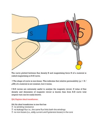 The curve plotted between flux density B and magnetizing force H of a material is
called magnetizing or B-H curve.
 The shape of curve is non-linear. This indicates that relative permeability (µr = B /
µ0H) of a material is not constant, but it varies.
 B-H curves are extremely useful to analyse the magnetic circuit. If value of flux
density and dimension of magnetic circuit is known than from B-H curve total
ampere turn can be easily known.
Q4) Explain ideal transformer.
A4) An ideal transformer is one that has
no winding resistance

no leakage flux i.e., the same flux links both the windings

no iron losses (i.e., eddy current and hysteresis losses) in the core

 