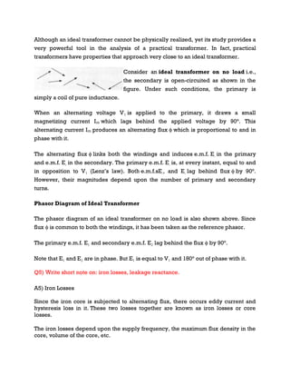 Although an ideal transformer cannot be physically realized, yet its study provides a
very powerful tool in the analysis of a practical transformer. In fact, practical
transformers have properties that approach very close to an ideal transformer.
Consider an ideal transformer on no load i.e.,
the secondary is open-circuited as shown in the
figure. Under such conditions, the primary is
simply a coil of pure inductance.
When an alternating voltage V₁ is applied to the primary, it draws a small
magnetizing current Iₘ which lags behind the applied voltage by 90°. This
alternating current Iₘ produces an alternating flux ϕ which is proportional to and in
phase with it.
The alternating flux ϕ links both the windings and induces e.m.f. E₁ in the primary
and e.m.f. E₂ in the secondary. The primary e.m.f. E₁ is, at every instant, equal to and
in opposition to V₁ (Lenz’s law). Both e.m.f.sE₁, and E₂ lag behind flux ϕ by 90°.
However, their magnitudes depend upon the number of primary and secondary
turns.
Phasor Diagram of Ideal Transformer
The phasor diagram of an ideal transformer on no load is also shown above. Since
flux ϕ is common to both the windings, it has been taken as the reference phasor.
The primary e.m.f. E₁ and secondary e.m.f. E₂ lag behind the flux ϕ by 90°.
Note that E₁ and E₂ are in phase. But E₁ is equal to V₁ and 180° out of phase with it.
Q5) Write short note on: iron losses, leakage reactance.
A5) Iron Losses
Since the iron core is subjected to alternating flux, there occurs eddy current and
hysteresis loss in it. These two losses together are known as iron losses or core
losses.
The iron losses depend upon the supply frequency, the maximum flux density in the
core, volume of the core, etc.
 