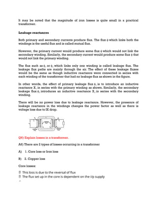 It may be noted that the magnitude of iron losses is quite small in a practical
transformer.
Leakage reactances
Both primary and secondary currents produce flux. The flux ϕ which links both the
windings is the useful flux and is called mutual flux.
However, the primary current would produce some flux ϕ which would not link the
secondary winding. Similarly, the secondary current would produce some flux ϕ that
would not link the primary winding.
The flux such as ϕ₁ or ϕ₂ which links only one winding is called leakage flux. The
leakage flux paths are mainly through the air. The effect of these leakage fluxes
would be the same as though inductive reactance were connected in series with
each winding of the transformer that had no leakage flux as shown in the figure.
In other words, the effect of primary leakage flux ϕ₁ is to introduce an inductive
reactance X₁ in series with the primary winding as shown. Similarly, the secondary
leakage flux ϕ₂ introduces an inductive reactance X₂ in series with the secondary
winding.
There will be no power loss due to leakage reactance. However, the presence of
leakage reactance in the windings changes the power factor as well as there is
voltage loss due to IX drop.
Q6) Explain losses in a transformer.
A6) There are 2 types of losses occurring in a transformer
A) 1. Core loss or Iron loss
B) 2. Copper loss
Core losses:
This loss is due to the reversal of flux

The flux set up in the core is dependent on the
 i/p supply
 