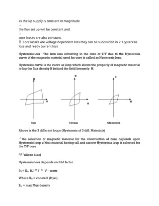 as the i/p supply is constant in magnitude
the flux set up will be constant and
core losses are also constant.
Core losses are voltage dependent loss they can be subdivided in 2:
 Hysteresis
loss and reedy current loss
Hysteresis loss : The iron loss occurring in the core of T/F due to the Hysteresis
curve of the magnetic material used for core is called as Hysteresis loss.
Hysteresis curve is the curve as loop which shows the properly of magnetic material
to lag the flux density B behind the field Intensely H
Above is the 3 different loops (Hysteresis of 3 diff. Materials)
the selection of magnetic material for the construction of core depends upon
Hysteresis loop of that material having tall and narrow Hysteresis loop is selected for
the T/F core
silicon Steel
Hysteresis loss depends on fold factor
PH = KH. Bm
1.67
F V – watts
Where KH = constant (Hyst)
Bm = max Flux density
 