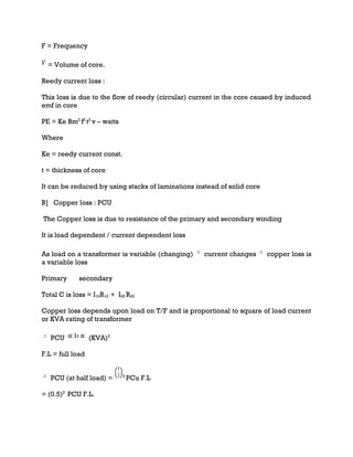 F = Frequency
= Volume of core.
Reedy current loss :
This loss is due to the flow of reedy (circular) current in the core caused by induced
emf in core
PE = Ke Bm2
f2
t2
v – watts
Where
Ke = reedy current const.
t = thickness of core
It can be reduced by using stacks of laminations instead of solid core
B] Copper loss : PCU
The Copper loss is due to resistance of the primary and secondary winding
It is load dependent / current dependent loss
As load on a transformer is variable (changing) current changes copper loss is
a variable loss
Primary secondary
Total C is loss = I12R12 + I22 R22
Copper loss depends upon load on T/F and is proportional to square of load current
or KVA rating of transformer
PCU 2
(KVA)2
F.L = full load
PCU (at half load) = 2
PCu F.L
= (0.5)2
PCU F.L.
 