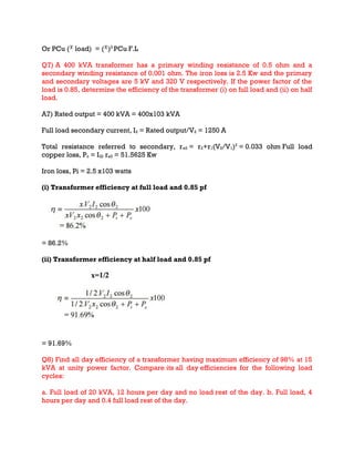 Or PCu ( load) = ( )2
PCu F.L
Q7) A 400 kVA transformer has a primary winding resistance of 0.5 ohm and a
secondary winding resistance of 0.001 ohm. The iron loss is 2.5 Kw and the primary
and secondary voltages are 5 kV and 320 V respectively. If the power factor of the
load is 0.85, determine the efficiency of the transformer (i) on full load and (ii) on half
load.
A7) Rated output = 400 kVA = 400x103 kVA
Full load secondary current, I2 = Rated output/V2 = 1250 A
Total resistance referred to secondary, re2 = r2+r1(V2/V1)2
= 0.033 ohm Full load
copper loss, Pc = I22 re2 = 51.5625 Kw
Iron loss, Pi = 2.5 x103 watts
(i) Transformer efficiency at full load and 0.85 pf
= 86.2%
(ii) Transformer efficiency at half load and 0.85 pf
= 91.69%
Q8) Find all day efficiency of a transformer having maximum efficiency of 98% at 15
kVA at unity power factor. Compare its all day efficiencies for the following load
cycles:
a. Full load of 20 kVA, 12 hours per day and no load rest of the day. b. Full load, 4
hours per day and 0.4 full load rest of the day.
 