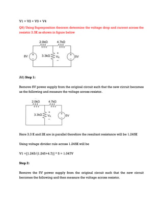 V1 = V2 + V3 + V4
Q6) Using Superposition theorem determine the voltage drop and current across the
resistor 3.3K as shown in figure below
A6) Step 1:
Remove 8V power supply from the original circuit such that the new circuit becomes
as the following and measure the voltage across resistor.
Here 3.3 K and 2K are in parallel therefore the resultant resistance will be 1.245K
Using voltage divider rule across 1.245K will be
V1 =[1.245/(1.245+4.7)] * 5 = 1.047V
Step 2:
Remove the 5V power supply from the original circuit such that the new circuit
becomes the following and then measure the voltage across resistor.
 