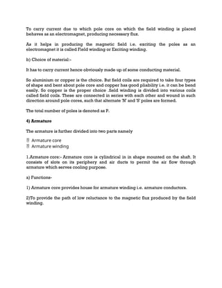 To carry current due to which pole core on which the field winding is placed
behaves as an electromagnet, producing necessary flux.
As it helps in producing the magnetic field i.e. exciting the poles as an
electromagnet it is called Field winding or Exciting winding.
b) Choice of material:-
It has to carry current hence obviously made up of some conducting material.
So aluminium or copper is the choice. But field coils are required to take four types
of shape and bent about pole core and copper has good pliability i.e. it can be bend
easily. So copper is the proper choice .field winding is divided into various coils
called field coils. These are connected in series with each other and wound in such
direction around pole cores, such that alternate 'N' and 'S' poles are formed.
The total number of poles is denoted as P.
4) Armature
The armature is further divided into two parts namely
Armature core

Armature winding

1.Armature core:- Armature core is cylindrical in in shape mounted on the shaft. It
consists of slots on its periphery and air ducts to permit the air flow through
armature which serves cooling purpose.
a) Functions-
1) Armature core provides house for armature winding i.e. armature conductors.
2)To provide the path of low reluctance to the magnetic flux produced by the field
winding.
 