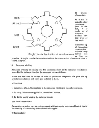b) Choice
of material:-
As it has to
provide a low
reluctance
path to the
flux, it is
made up of
magnetic
material like
cast iron or
cast steel.
It is made up
of laminated
construction
to keep Eddy
current loss
as low as
possible. A single circular lamination used for the construction of armature core is
shown in figure.
3. Armature winding
Armature winding is nothing but the interconnection of the armature conductors
placed in the slots provided on the armature core periphery.
When the armature is rotated in case of generator magnetic flux gets cut by
armature conductors and e.m.f gets induced in them.
a)Functions
1) curvatures of e.m.f takes place in the armature winding in case of generators.
2) To carry the current supplied in case of D.C. motors.
3) To do the useful work in the external circuit.
b) Choice of Material:-
As armature winding carries entire current which depends on external load, it has to
be made up of conducting material which is copper.
5.Commutator
 