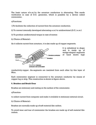 The basic nature of e.m.f in the armature conductors is alternating. This needs
verification in case of D.C. generator, which is possible by a device called
commutator.
a)Functions:
1)To facilitate the collection of current from the armature conductors.
2) To convert internally developed alternating e.m.f to unidirectional (D.C.) e.m.f.
3) To produce unidirectional torque in case of motors
b) Choice of Material:-
As it collects current from armature, it is also made up of copper segments.
It is cylindrical in shape
and is made up of
wedge-shaped segments
of hand drawn high
conductivity copper .the segments are insulated from each other by thin layer of
Mica.
Each commutator segment is connected to the armature conductor by means of
copper lug or strip. This construction is shown in figure above.
6. Brushes and Brush Gear
Brushes are stationary and resting on the surface of the commutator.
a)Function-
to collect current from computer and make it available to stationary external circuit.
b) Choice of Material:-
Brushes are normally made up of soft material like carbon.
To avoid wear and tear of commutator the brushes are made up of soft material like
carbon.
 