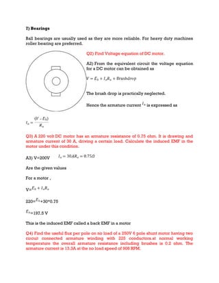 7) Bearings
Ball bearings are usually used as they are more reliable. For heavy duty machines
roller bearing are preferred.
Q2) Find Voltage equation of DC motor.
A2) From the equivalent circuit the voltage equation
for a DC motor can be obtained as
The brush drop is practically neglected.
Hence the armature current is expressed as
Q3) A 220 volt DC motor has an armature resistance of 0.75 ohm. It is drawing and
armature current of 30 A, driving a certain load. Calculate the induced EMF in the
motor under this condition.
A3) V=200V
Are the given values
For a motor ,
V=
220= +30*0.75
=197.5 V
This is the induced EMF called a back EMF in a motor
Q4) Find the useful flux per pole on no load of a 250V 6 pole shunt motor having two
circuit connected armature winding with 225 conductors.at normal working
temperature the overall armature resistance including brushes is 0.2 ohm. The
armature current is 13.3A at the no load speed of 908 RPM.
 