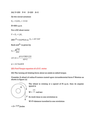 A4) V=250 P=6 Z=220 A=2
As two circuit armature
N=908 r.p.m
For a DC shunt motor
250= +13.3*0.2 i.e.
Back emf is given by
Q5) Find Torque equation of a D.C. motor
A5) The turning all twisting force about an exists is called torque.
Consider A wheel of radius R meters coated upon circumferential force F Newton as
shown in figure (a)
The wheel is rotating at a speed of N r.p.m. then its angular
speed is
W = rad/sec
So work done in one revolution is
W=F×distance travelled in one revolution
= F× Joules
 