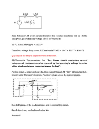Here 3.3K and 4.7K are in parallel therefore the resultant resistance will be 1.938K.
Using voltage divider rule voltage across 1.938K will be
V2 =[1.938(1.938+2)] *8 = 3.9377V
Therefore, voltage drop across 3.3K resistor is V1+V2 = 1.047 + 3.9377 = 4.9847V
Q7) Explain the Step to apply Thevenin’s theorem.
A7) Thevenin’s Theorem states that “Any linear circuit containing several
voltages and resistances can be replaced by just one single voltage in series
with a single resistance connected across the load”.
For the circuit as shown in figure find the current through RL = R2 = 1Ω resistor (Ia-b)
branch using Thevenin’s theorem. Find the voltage across the current source.
Step 1: Disconnect the load resistance and reconnect the circuit.
Step 2: Apply any method to calculate Vth
At node C
 