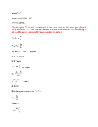 N=(1-
N=1459.95rpm
Q8) A 24 pole 50 Hz star connection I.M has rotor resist of 0.016ohm per phase &
rotor reactance OF 0.256OHM PER PHASE at stand still conductor .It is achieving its
full load torque at a speed of 247rpm.calculate the ratio of
A8) Given P=24 f=50Hz
N=247rpm
=250rpm
= =0.012
S=0.012
Slip that maximum torque
=0.0625
 