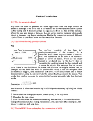 Electrical Installations
Q1) Why do we require Fuse?
A1) These are used to prevent the home appliances from the high current or
overload damage. If we use a fuse in the homes, the electrical faults cannot happen
in the wiring and it doesn't damage the appliances from the fire of wire burning.
When the fuse gets break or damage, then an abrupt sparkle happens which made
direct to damage your home appliances. That is the reason we required different
types of fuses to guard our home appliances against damage.
Q2) Explain the working principle of Fuse.
A2)
The working principle of the fuse is “
heating consequence of the current”. It is
fabricated with a lean strip for thread of metallic
wire. The connection of the fuse in an electrical
circuit is always in series. When the too much
current is produced due to the heavy flow of
current in the electrical circuit the fuse get soft and
it opens the circuit. The extreme flow of current
main direct to the collapse of the wires and prevents the supply. Diffuse can be
changed by the new fuse with an appropriate rating. It can be designed with
elements like copper, zinc, aluminium and silver. They also perform like a circuit
breaker for breaking the circuit while the abrupt fault happens in the circuit. This
works like a safety measure for protector for humans from risk. Like this, the fuse
works
Fuse rating =
The selection of a fuse can be done by calculating the fuse rating by using the above
formula
 Write down the voltage (volts) and power (watts) of the appliance.
 Calculate the fuse rating.
 After the result use the maximum fuse rating. For instance, if the calculated fuse
rating is the maximum fuse rating. For example, if the calculated fuse rating is 7.689
amps, you can use an 8 amp fuse.
Q3) What is MCB? Draw and explain the construction of MCB.
 