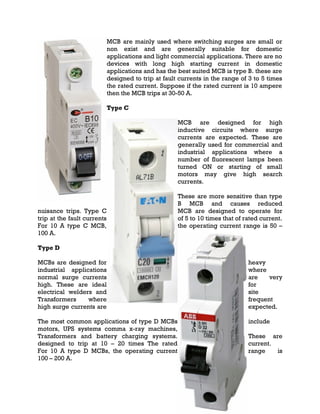 MCB are mainly used where switching surges are small or
non exist and are generally suitable for domestic
applications and light commercial applications. There are no
devices with long high starting current in domestic
applications and has the best suited MCB is type B. these are
designed to trip at fault currents in the range of 3 to 5 times
the rated current. Suppose if the rated current is 10 ampere
then the MCB trips at 30-50 A.
Type C
MCB are designed for high
inductive circuits where surge
currents are expected. These are
generally used for commercial and
industrial applications where a
number of fluorescent lamps been
turned ON or starting of small
motors may give high search
currents.
These are more sensitive than type
B MCB and causes reduced
nuisance trips. Type C MCB are designed to operate for
trip at the fault currents of 5 to 10 times that of rated current.
For 10 A type C MCB, the operating current range is 50 –
100 A.
Type D
MCBs are designed for heavy
industrial applications where
normal surge currents are very
high. These are ideal for
electrical welders and site
Transformers where frequent
high surge currents are expected.
The most common applications of type D MCBs include
motors, UPS systems comma x-ray machines,
Transformers and battery charging systems. These are
designed to trip at 10 – 20 times The rated current.
For 10 A type D MCBs, the operating current range is
100 – 200 A.
 