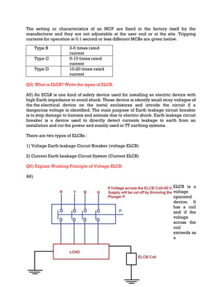 The setting or characteristics of an MCP are fixed in the factory itself by the
manufacturer and they are not adjustable at the user end or at the site. Tripping
currents for operation at 0.1 second or less different MCBs are given below.
Type B 3-5 times rated
current
Type C 5-10 times rated
current
Type D 10-20 times rated
current
Q5) What is ELCB? Write the types of ELCB.
A5) An ECLB is one kind of safety device used for installing an electric device with
high Earth impedance to avoid shock. These device is identify small stray voltages of
the the electrical device on the metal enclosures and intrude the circuit if a
dangerous voltage is identified. The main purpose of Earth leakage circuit breaker
is to stop damage to humans and animals due to electric shock. Earth leakage circuit
breaker is a device used to directly detect currents leakage to earth from an
installation and cut the power and mainly used in TT earthing systems.
There are two types of ELCBs :
1) Voltage Earth leakage Circuit Breaker (voltage ELCB)
2) Current Earth Leakage Circuit System (Current ELCB)
Q6) Explain Working Principle of Voltage ELCB:
A6)
ELCB is a
voltage
operated
device. It
has a coil
and if the
voltage
across the
coil
exceeds as
a
 