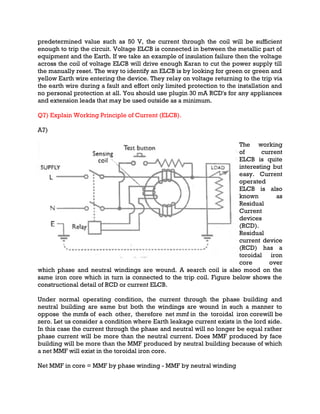 predetermined value such as 50 V, the current through the coil will be sufficient
enough to trip the circuit. Voltage ELCB is connected in between the metallic part of
equipment and the Earth. If we take an example of insulation failure then the voltage
across the coil of voltage ELCB will drive enough Karan to cut the power supply till
the manually reset. The way to identify an ELCB is by looking for green or green and
yellow Earth wire entering the device. They relay on voltage returning to the trip via
the earth wire during a fault and effort only limited protection to the installation and
no personal protection at all. You should use plugin 30 mA RCD's for any appliances
and extension leads that may be used outside as a minimum.
Q7) Explain Working Principle of Current (ELCB).
A7)
The working
of current
ELCB is quite
interesting but
easy. Current
operated
ELCB is also
known as
Residual
Current
devices
(RCD).
Residual
current device
(RCD) has a
toroidal iron
core over
which phase and neutral windings are wound. A search coil is also mood on the
same iron core which in turn is connected to the trip coil. Figure below shows the
constructional detail of RCD or current ELCB.
Under normal operating condition, the current through the phase building and
neutral building are same but both the windings are wound in such a manner to
oppose the mmfs of each other, therefore net mmf in the toroidal iron corewill be
zero. Let us consider a condition where Earth leakage current exists in the lord side.
In this case the current through the phase and neutral will no longer be equal rather
phase current will be more than the neutral current. Does MMF produced by face
building will be more than the MMF produced by neutral building because of which
a net MMF will exist in the toroidal iron core.
Net MMF in core = MMF by phase winding - MMF by neutral winding
 