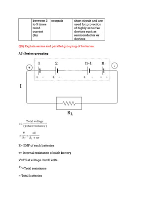between 2
to 3 times
rated
current
(In)
seconds short circuit and are
used for protection
of highly sensitive
devices such as
semiconductor or
devices
Q9) Explain series and parallel grouping of batteries.
A9) Series grouping
E= EMF of each batteries
r= Internal resistance of each battery
V=Total voltage =n×E volts
=Total resistance
= Total batteries
 