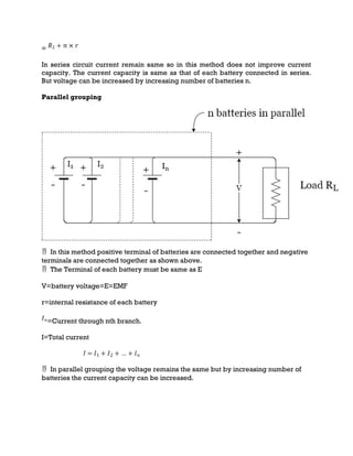 =
In series circuit current remain same so in this method does not improve current
capacity. The current capacity is same as that of each battery connected in series.
But voltage can be increased by increasing number of batteries n.
Parallel grouping
 In this method positive terminal of batteries are connected together and negative
terminals are connected together as shown above.
 The Terminal of each battery must be same as E
V=battery voltage=E=EMF
r=internal resistance of each battery
=Current through nth branch.
I=Total current
 In parallel grouping the voltage remains the same but by increasing number of
batteries the current capacity can be increased.
 