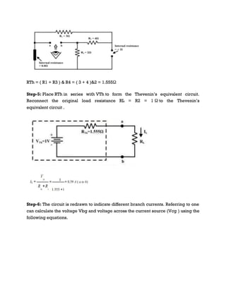 RTh = ( R1 + R3 ) & R4 = ( 3 + 4 )&2 = 1.555Ω
Step-5: Place RTh in series with VTh to form the Thevenin’s equivalent circuit.
Reconnect the original load resistance RL = R2 = 1 Ω to the Thevenin’s
equivalent circuit .
Step-6: The circuit is redrawn to indicate different branch currents. Referring to one
can calculate the voltage Vbg and voltage across the current source (Vcg ) using the
following equations.
 