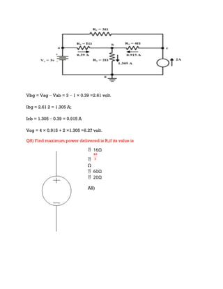 Vbg = Vag − Vab = 3 − 1 × 0.39 =2.61 volt.
Ibg = 2.61 2 = 1.305 A;
Icb = 1.305 − 0.39 = 0.915 A
Vcg = 4 × 0.915 + 2 ×1.305 =6.27 volt.
Q8) Find maximum power delivered is RLif its value is
16Ω


Ω
60Ω

20Ω

A8)
 