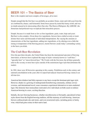 A 
BEER 101 – The Basics of Beer 
Beer is the simplest and most complex of beverages, all at once. 
Simple enough that the first beer was probably an accident. Grain, water and wild yeast from the 
air combined by chance, and fermented. Some brave passer-by tasted the foamy result, and was 
no doubt amazed at its intoxicating effect (See also: The Dawn of Religion). By 4,000 BC, the 
Sumerians had perfected ways to replicate that miraculous process. 
Simple, because it is made from as few as four ingredients: grain, water, hops and yeast. 
But beer is also complex. Given those few ingredients, brewers have crafted seventy or more 
distinct beer styles and thousands of individual interpretations. By varying the amounts or 
characteristics of the four ingredients, adding new ingredients, or by altering even a little the 
timing or temperature of the brewing process, master brewers create today’s astounding variety 
in the beers you drink. 
The Craft Beer Revolution 
Over the past three decades, the United States has been the international epicenter of brewing 
innovation, as brewers have explored the range of styles variously known as “craft beer,” 
“specialty beer” or “micro-brewed beer.” We’ll stick with the first term, but all three generally 
refer to the seventy or more beer styles outside of the mainstream lager style that dominates the 
market. 
In 1981, there were 40 breweries operating in this country. Prohibition early in the century and 
national consolidation in the years after its repeal had reduced American brewing variety to an 
all-time low. 
American beer drinkers had little exposure to any beers except the dominant pale lager style. 
However, thanks to a growing (if underground) homebrewing community, military service 
overseas, and international travel, some consumers experienced alternatives to mass-marketed 
lager. Our domestic beer monoculture motivated a few individuals on both coasts to redirect 
American brewing in a new, exciting direction. 
Initially, the new brewing businesses, whether microbreweries or brewpubs, specialized in beer 
styles drawn from the English brewing tradition, still the mainstay of craft brewing. American 
brewers embraced pale ales and stouts, and even resurrected styles, including porter or barley 
wine, which had gone extinct in their native land. 
 