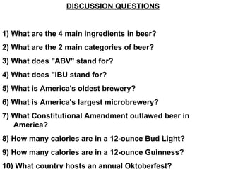 DISCUSSION QUESTIONS 1) What are the 4 main ingredients in beer? 2) What are the 2 main categories of beer? 3) What does &quot;ABV&quot; stand for? 4) What does &quot;IBU stand for? 5) What is America's oldest brewery? 6) What is America's largest microbrewery? 7) What Constitutional Amendment outlawed beer in America? 8) How many calories are in a 12-ounce Bud Light? 9) How many calories are in a 12-ounce Guinness? 10) What country hosts an annual Oktoberfest? 