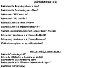 DISCUSSION QUESTIONS 1) What are the 4 main ingredients in beer? 2) What are the 2 main categories of beer? 3) What does &quot;ABV&quot; stand for? 4) What does &quot;IBU stand for? 5) What is America's oldest brewery? 6) What is America's largest microbrewery? 7) What Constitutional Amendment outlawed beer in America? 8) How many calories are in a 12-ounce Bud Light? 9) How many calories are in a 12-ounce Guinness? 10) What country hosts an annual Oktoberfest? DISCUSSION QUESTIONS PART 2 1) What is &quot;reinheitsgebot?&quot; 2) How did Oktoberfest in Germany get started? 3) What are the steps for brewing beer? 4) What are the main differences between ales & lagers? 5) What is a microbrewery?   