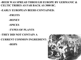 -BEER WAS SPREAD THROUGH EUROPE BY GERMANIC & CELTIC TRIBES AS FAR BACK AS 3000 BC. -EARLY EUROPEAN BEERS CONTAINED: -FRUITS -HONEY -SPICES -TYPES OF PLANTS -THEY DID NOT CONTAIN A  CURRENT COMMON INGREDIENT: -HOPS 