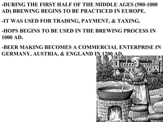 -DURING THE FIRST HALF OF THE MIDDLE AGES (500-1000 AD) BREWING BEGINS TO BE PRACTICED IN EUROPE. -IT WAS USED FOR TRADING, PAYMENT, & TAXING. -HOPS BEGINS TO BE USED IN THE BREWING PROCESS IN 1000 AD. -BEER MAKING BECOMES A COMMERCIAL ENTERPRISE IN GERMANY, AUSTRIA, & ENGLAND IN 1200 AD. 