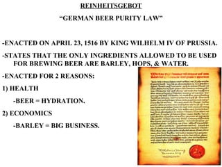 REINHEITSGEBOT “ GERMAN BEER PURITY LAW” -ENACTED ON APRIL 23, 1516 BY KING WILHELM IV OF PRUSSIA. -STATES THAT THE ONLY INGREDIENTS ALLOWED TO BE USED FOR BREWING BEER ARE BARLEY, HOPS, & WATER. -ENACTED FOR 2 REASONS: 1) HEALTH -BEER = HYDRATION. 2) ECONOMICS -BARLEY = BIG BUSINESS. 