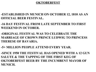 OKTOBERFEST -ESTABLISHED IN MUNICH ON OCTOBER 12, 1810 AS AN OFFICIAL BEER FESTIVAL. -16 DAY FESTIVAL FROM LATE SEPTEMBER TO FIRST WEEKEND IN OCTOBER. -ORIGINAL FESTIVAL WAS TO CELEBRATE THE MARRIAGE OF CROWN PRINCE LUDWIG TO PRINCESS THERESE OF BAVARIA. -5+ MILLION PEOPLE ATTEND EVERY YEAR. -SINCE 1950 THE FESTIVAL HAS OPENED WITH A 12 GUN SALUTE & THE TAPPING OF THE FIRST KEG OF OKTOBERFEST BEER BY THE INCUMBENT MAYOR OF MUNICH.   