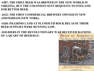 -1587: THE FIRST BEER WAS BREWED IN THE NEW WORLD IN VIRGINIA, BUT THE COLONISTS SENT REQUESTS TO ENGLAND FOR BETTER BEER. -1612: THE FIRST COMMERCIAL BREWERY OPENED IN NEW AMSTERDAM (NEW YORK). -1620: PILGRIMS LAND AT PLYMOUTH ROCK BECAUSE THEIR BEER SUPPLIES WERE RUNNING LOW. -SOLDIERS IN THE REVOLUTIONARY WAR RECEIVED RATIONS OF A QUART OF BEER/DAY. 