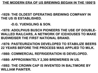 THE MODERN ERA OF US BREWING BEGAN IN THE 1800’S -1829: THE OLDEST OPERATING BREWING COMPANY IN THE US IS ESTABLISHED. -D.G. YUENGLING & SON. -1870: ADOLPHUS BUSCH PIONEERS THE USE OF DOUBLE-WALLED RAILCARS, A NETWORK OF ICEHOUSES TO MAKE BUDWEISER THE FIRST NATIONAL BRAND. -1876: PASTEURIZATION DEVELOPED TO STABILIZE BEERS 22 YEARS BEFORE THE PROCESS WAS APPLIED TO MILK. -1860: COMMERCIAL REFRIGERATION IS DEVELOPED. -1880: APPROXIMATELY 2,300 BREWERIES IN US. -1892: THE CROWN CAP IS INVENTED IN BALTIMORE BY WILLIAM PAINTER. 