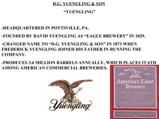 D.G. YUENGLING & SON   “ YUENGLING” -HEADQUARTERED IN POTTSVILLE, PA. -FOUNDED BY DAVID YUENGLING AS “EAGLE BREWERY” IN 1829. -CHANGED NAME TO “D.G. YUENGLING & SON” IN 1873 WHEN FREDERICK YUENGLING JOINED HIS FATHER IN RUNNING THE COMPANY. -PRODUCES 3.6 MILLION BARRELS ANNUALLY, WHICH PLACES IT 6TH AMONG AMERICAN COMMERCIAL BREWERIES. 