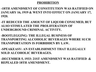 PROHIBITION -18TH AMENDMENT OF CONSTITUTION WAS RATIFIED ON JANUARY 16, 1919 & WENT INTO EFFECT ON JANUARY 17, 1920. -IT REDUCED THE AMOUNT OF LIQUOR CONSUMED, BUT ALSO STIMULATED THE PROLIFERATION OF UNDERGROUND CRIMINAL ACTIVITY. -BOOTLEGGING: THE ILLEGAL BUSINESS OF TRANSPORTING ALCOHOLIC BEVERAGES WHERE SUCH TRANSPORTATION IS FORBIDDEN BY LAW. -SPEAKEASY: AN ESTABLISHMENT THAT ILLEGALLY SOLD ALCOHOLIC BEVERAGES. -DECEMBER 5, 1933: 21ST AMENDMENT WAS RATIFIED  & REPEALED 18TH AMENDMENT. 