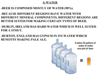 1) WATER -BEER IS COMPOSED MOSTLY OF WATER (90%). -BECAUSE DIFFERENT REGIONS HAVE WATER WITH DIFFERENT MINERAL COMPONENTS, DIFFERENT REGIONS ARE BETTER SUITED FOR MAKING CERTAIN TYPES OF BEER. -DUBLIN, IRELAND HAS HARD WATER WHICH IS WELL SUITED FOR A STOUT. -BURTON, ENGLAND HAS GYPSUM IN ITS WATER WHICH BENEFITS MAKING PALE ALE. 