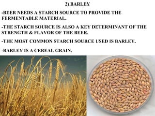 2) BARLEY -BEER NEEDS A STARCH SOURCE TO PROVIDE THE FERMENTABLE MATERIAL. -THE STARCH SOURCE IS ALSO A KEY DETERMINANT OF THE STRENGTH & FLAVOR OF THE BEER. -THE MOST COMMON STARCH SOURCE USED IS BARLEY. -BARLEY IS A CEREAL GRAIN.   