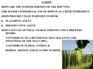 3) HOPS -HOPS ARE THE FLOWER PORTION OF THE HOP VINE. -THE MAJOR COMMERCIAL USE OF HOPS IS AS A BEER INGREDIENT. -HOPS PROVIDE 2 MAIN PURPOSES TO BEER: FLAVORING AGENT PRESERVATIVE AGENT -HOPS CONTAIN SEVERAL CHARACTERISTICS THAT BREWERS DESIRE: -CONTRIBUTE TO A BITTERNESS THAT BALANCES THE SWEETNESS OF THE MALT (IBV). -CONTRIBUTE FLORAL, CITRUS, &  HERBAL AROMAS AND FLAVORS TO BEER. 