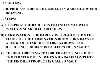 1) MALTING -THE PROCESS WHERE THE BARLEY IS MADE READY FOR BREWING.  -3 STEPS: A) STEEPING: THE BARLEY IS PUT INTO A VAT WITH WATER & SOAKED FOR 40 HOURS. B) GERMINATION: THE BARLEY IS SPREAD OUT ON THE FLOOR OF THE GERMINATION ROOM FOR 5 DAYS TO ALLOW THE STARCHES TO BREAKDOWN.  THE RESULTING PRODUCT IS CALLED “GREEN MALT.” C) KILNING: GREEN MALT IS DRIED OUT USING A HIGH TEMPERATURE KILN.  WHEN KILNING IS COMPLETE THE FINISHED PRODUCT IS CALLED MALT. 