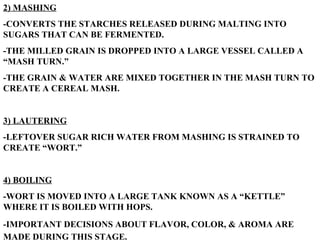 2) MASHING -CONVERTS THE STARCHES RELEASED DURING MALTING INTO SUGARS THAT CAN BE FERMENTED. -THE MILLED GRAIN IS DROPPED INTO A LARGE VESSEL CALLED A “MASH TURN.” -THE GRAIN & WATER ARE MIXED TOGETHER IN THE MASH TURN TO CREATE A CEREAL MASH. 3) LAUTERING -LEFTOVER SUGAR RICH WATER FROM MASHING IS STRAINED TO CREATE “WORT.” 4) BOILING -WORT IS MOVED INTO A LARGE TANK KNOWN AS A “KETTLE” WHERE IT IS BOILED WITH HOPS. -IMPORTANT DECISIONS ABOUT FLAVOR, COLOR, & AROMA ARE MADE DURING THIS STAGE.   