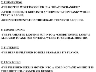 5) FERMENTING -THE HOPPED WORT IS COOLED IN A “HEAT EXCHANGER.” -AFTER COOLED, IT GOES INTO A “FERMENTATION TANK” WHERE YEAST IS ADDED. -DURING FERMENTATION THE SUGARS TURN INTO ALCOHOL. 6) CONDITIONING -THE FERMENTED LIQUID IS PUT INTO A “CONDITIONING TANK” & ALLOWED TO AGE FOR SEVERAL WEEKS TO SEVERAL MONTHD. 7) FILTERING -THE BEER IS FILTERED TO HELP STABALIZE ITS FLAVOR. 8) PACKAGING -THE FILTERED BEER IS MOVED INTO A HOLDING TANK WHERE IT IS THEN BOTTLED, CANNED, OR KEGGED.   