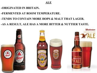 ALE -ORIGINATED IN BRITAIN. -FERMENTED AT ROOM TEMPERATURE. -TENDS TO CONTAIN MORE HOPS & MALT THAT LAGER. -AS A RESULT, ALE HAS A MORE BITTER & NUTTIER TASTE. 