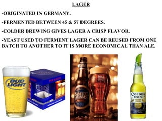 LAGER -ORIGINATED IN GERMANY. -FERMENTED BETWEEN 45 & 57 DEGREES. -COLDER BREWING GIVES LAGER A CRISP FLAVOR. -YEAST USED TO FERMENT LAGER CAN BE REUSED FROM ONE BATCH TO ANOTHER TO IT IS MORE ECONOMICAL THAN ALE. 