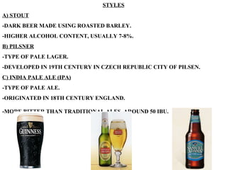 STYLES A) STOUT -DARK BEER MADE USING ROASTED BARLEY. -HIGHER ALCOHOL CONTENT, USUALLY 7-8%. B) PILSNER -TYPE OF PALE LAGER. -DEVELOPED IN 19TH CENTURY IN CZECH REPUBLIC CITY OF PILSEN. C) INDIA PALE ALE (IPA) -TYPE OF PALE ALE. -ORIGINATED IN 18TH CENTURY ENGLAND. -MORE BITTER THAN TRADITIONAL ALES, AROUND 50 IBU.   