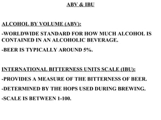 ABV & IBU ALCOHOL BY VOLUME (ABV): -WORLDWIDE STANDARD FOR HOW MUCH ALCOHOL IS CONTAINED IN AN ALCOHOLIC BEVERAGE. -BEER IS TYPICALLY AROUND 5%. INTERNATIONAL BITTERNESS UNITS SCALE (IBU): -PROVIDES A MEASURE OF THE BITTERNESS OF BEER. -DETERMINED BY THE HOPS USED DURING BREWING. -SCALE IS BETWEEN 1-100.   