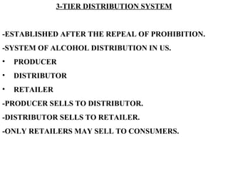 3-TIER DISTRIBUTION SYSTEM -ESTABLISHED AFTER THE REPEAL OF PROHIBITION. -SYSTEM OF ALCOHOL DISTRIBUTION IN US. PRODUCER DISTRIBUTOR RETAILER -PRODUCER SELLS TO DISTRIBUTOR. -DISTRIBUTOR SELLS TO RETAILER. -ONLY RETAILERS MAY SELL TO CONSUMERS.   