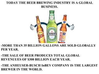 TODAY THE BEER BREWING INDUSTRY IS A GLOBAL BUSINESS. -MORE THAN 35 BILLION GALLONS ARE SOLD GLOBALLY PER YEAR. -THE SALE OF BEER PRODUCES TOTAL GLOBAL REVENUUES OF $300 BILLION EACH YEAR. -THE ANHEUSER-BUSCH InBEV COMPANY IS THE LARGEST BREWER IN THE WORLD. 
