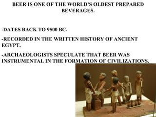 BEER IS ONE OF THE WORLD’S OLDEST PREPARED BEVERAGES. -DATES BACK TO 9500 BC. -RECORDED IN THE WRITTEN HISTORY OF ANCIENT EGYPT. -ARCHAEOLOGISTS SPECULATE THAT BEER WAS INSTRUMENTAL IN THE FORMATION OF CIVILIZATIONS.  