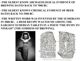 -THE OLDEST KNOW ARCHAEOLOGICAL EVIDENCE OF BREWING DATES BACK TO 7000 BC. -THE OLDEST KNOWN CHEMICAL EVIDENCE OF BEER DATES BACK TO 3500 BC. -THE WRITTEN WORD WAS INVENTED BY THE SUMERIANS IN 3000 BC.  A BEER RECIPE WAS FOUND AMONG THE EARLIEST SUMERIAN TABLETS IN A POEM “THE HYMN TO NINKASI” (THE GODDESS OF BREWING). 